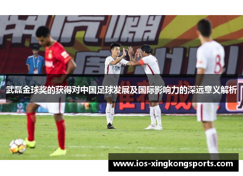 武磊金球奖的获得对中国足球发展及国际影响力的深远意义解析