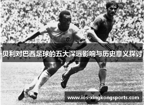 贝利对巴西足球的五大深远影响与历史意义探讨