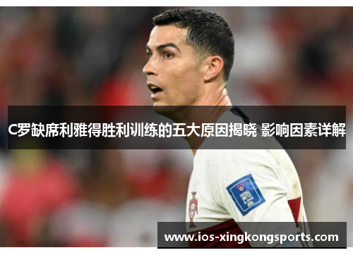 C罗缺席利雅得胜利训练的五大原因揭晓 影响因素详解