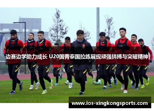 边赛边学助力成长 U20国青泰国拉练展现顽强拼搏与突破精神