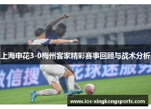 上海申花3-0梅州客家精彩赛事回顾与战术分析