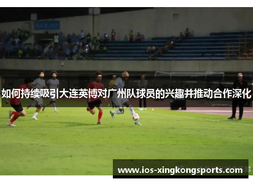 如何持续吸引大连英博对广州队球员的兴趣并推动合作深化