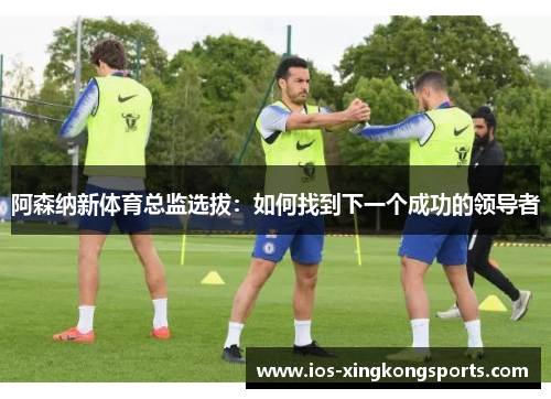 阿森纳新体育总监选拔：如何找到下一个成功的领导者