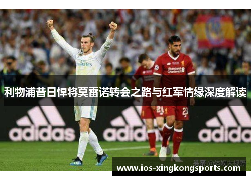 利物浦昔日悍将莫雷诺转会之路与红军情缘深度解读