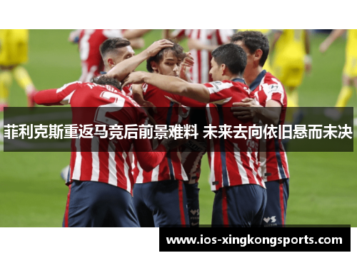 菲利克斯重返马竞后前景难料 未来去向依旧悬而未决
