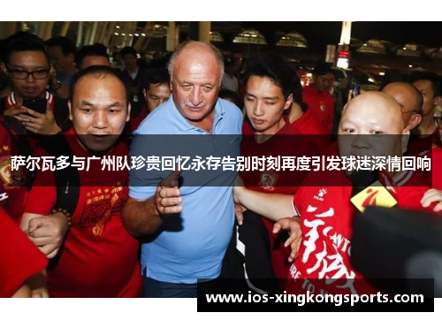 萨尔瓦多与广州队珍贵回忆永存告别时刻再度引发球迷深情回响