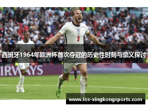 西班牙1964年欧洲杯首次夺冠的历史性时刻与意义探讨
