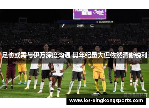 足协或需与伊万深度沟通 其年纪虽大但依然清晰锐利 足协或需与伊万深度沟通 其年纪虽大但依然清晰锐利