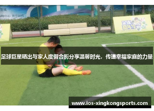 足球巨星晒出与家人度假合影分享温馨时光,传递幸福家庭的力量 足球巨星晒出与家人度假合影分享温馨时光,传递幸福家庭的力量