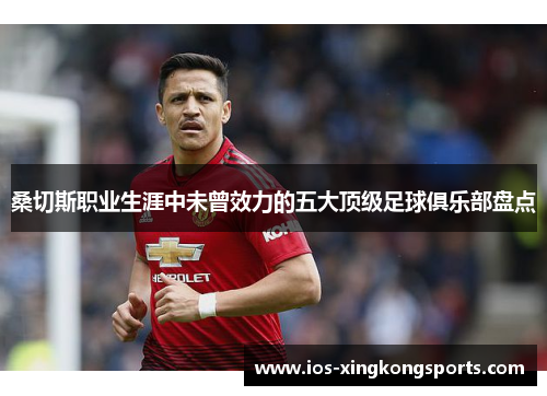 桑切斯职业生涯中未曾效力的五大顶级足球俱乐部盘点