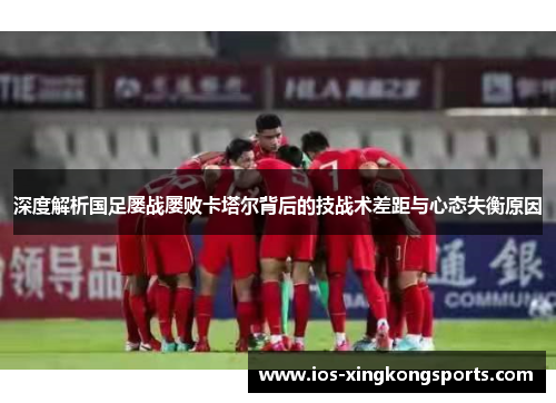 深度解析国足屡战屡败卡塔尔背后的技战术差距与心态失衡原因
