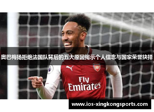 奥巴梅扬拒绝法国队背后的五大原因揭示个人信念与国家荣誉抉择 奥巴梅扬拒绝法国队背后的五大原因揭示个人信念与国家荣誉抉择