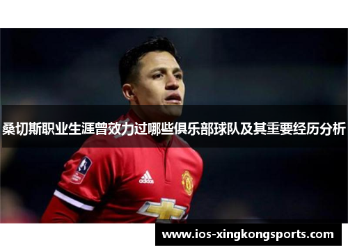 桑切斯职业生涯曾效力过哪些俱乐部球队及其重要经历分析 桑切斯职业生涯曾效力过哪些俱乐部球队及其重要经历分析