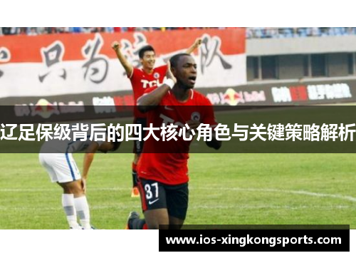 辽足保级背后的四大核心角色与关键策略解析 辽足保级背后的四大核心角色与关键策略解析
